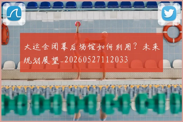 大运会闭幕后场馆如何利用？未来规划展望_20260527112033