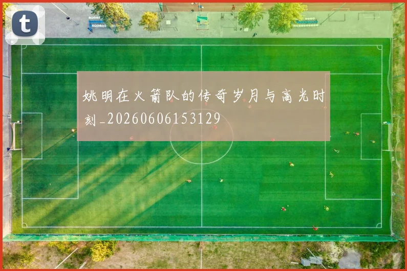 姚明在火箭队的传奇岁月与高光时刻_20260606153129