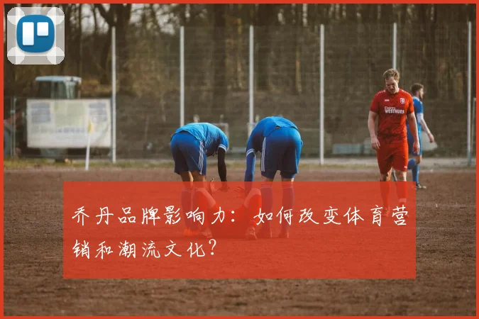 乔丹品牌影响力：如何改变体育营销和潮流文化？