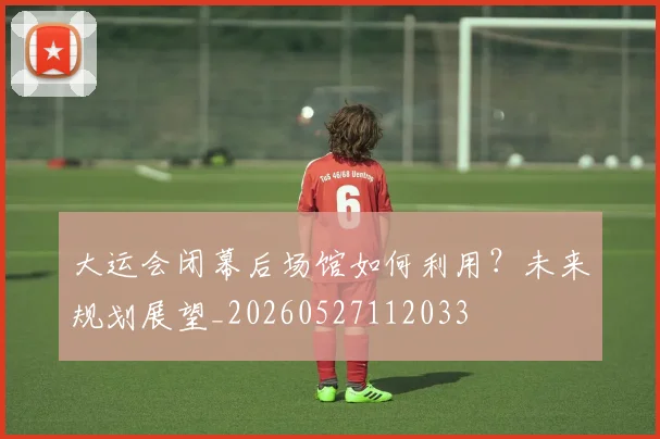 大运会闭幕后场馆如何利用？未来规划展望_20260527112033