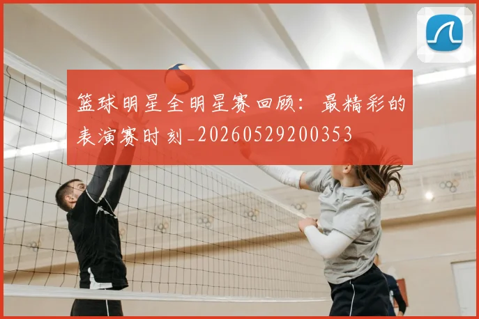 篮球明星全明星赛回顾：最精彩的表演赛时刻_20260529200353