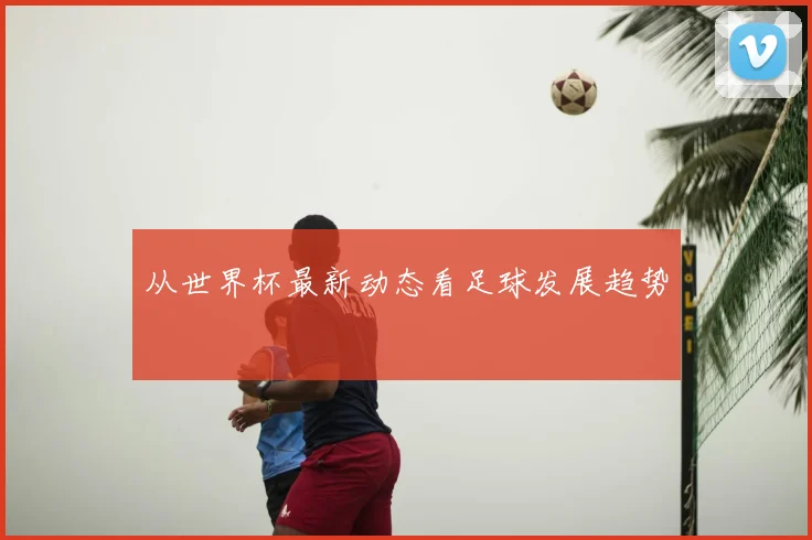 从世界杯最新动态看足球发展趋势