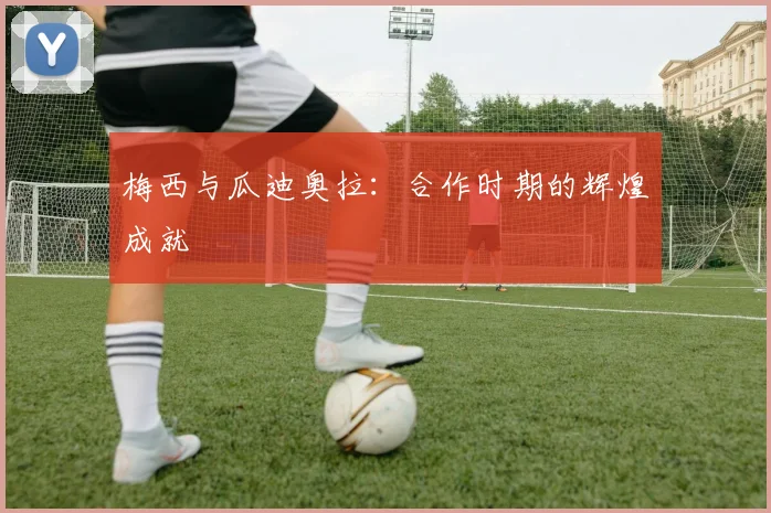 梅西与瓜迪奥拉：合作时期的辉煌成就