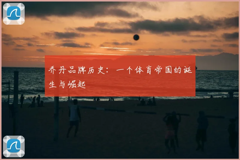 乔丹品牌历史：一个体育帝国的诞生与崛起