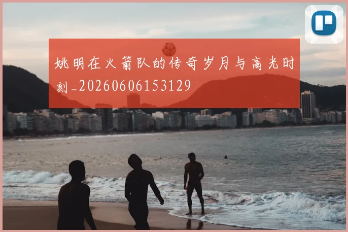 姚明在火箭队的传奇岁月与高光时刻_20260606153129